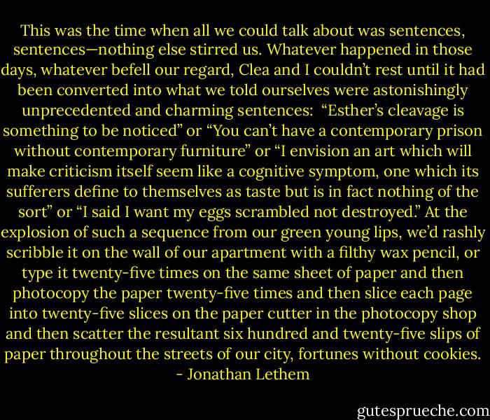 This was the time when all we could talk about was sentences, sentences—nothing else stirred us. Whatever happened in those days, whatever befell our regard, Clea and I couldn’t rest until it had been converted into what we told ourselves were astonishingly unprecedented and charming sentences: <br />“Esther’s cleavage is something to be noticed” or “You can’t have a contemporary prison without contemporary furniture” or “I envision an art which will make criticism itself seem like a cognitive symptom, one which its sufferers define to themselves as taste but is in fact nothing of the sort” or “I said I want my eggs scrambled not destroyed.”<br />At the explosion of such a sequence from our green young lips, we’d rashly scribble it on the wall of our apartment with a filthy wax pencil, or type it twenty-five times on the same sheet of paper and then photocopy the paper twenty-five times and then slice each page into twenty-five slices on the paper cutter in the photocopy shop and then scatter the resultant six hundred and twenty-five slips of paper throughout the streets of our city, fortunes without cookies. - Jonathan Lethem