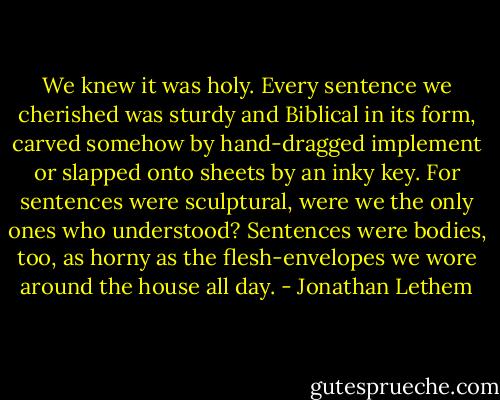 We knew it was holy. Every sentence we cherished was sturdy and Biblical in its form, carved somehow by hand-dragged implement or slapped onto sheets by an inky key. For sentences were sculptural, were we the only ones who understood? Sentences were bodies, too, as horny as the flesh-envelopes we wore around the house all day. - Jonathan Lethem