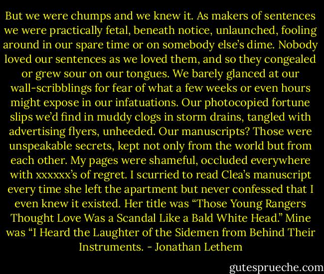 But we were chumps and we knew it. As makers of sentences we were practically fetal, beneath notice, unlaunched, fooling around in our spare time or on somebody else’s dime. Nobody loved our sentences as we loved them, and so they congealed or grew sour on our tongues.<br />We barely glanced at our wall-scribblings for fear of what a few weeks or even hours might expose in our infatuations. Our photocopied fortune slips we’d find in muddy clogs in storm drains, tangled with advertising flyers, unheeded.<br />Our manuscripts? Those were unspeakable secrets, kept not only from the world but from each other.<br />My pages were shameful, occluded everywhere with xxxxxx’s of regret. I scurried to read Clea’s manuscript every time she left the apartment but never confessed that I even knew it existed.<br />Her title was “Those Young Rangers Thought Love Was a Scandal Like a Bald White Head.” Mine was “I Heard the Laughter of the Sidemen from Behind Their Instruments. - Jonathan Lethem