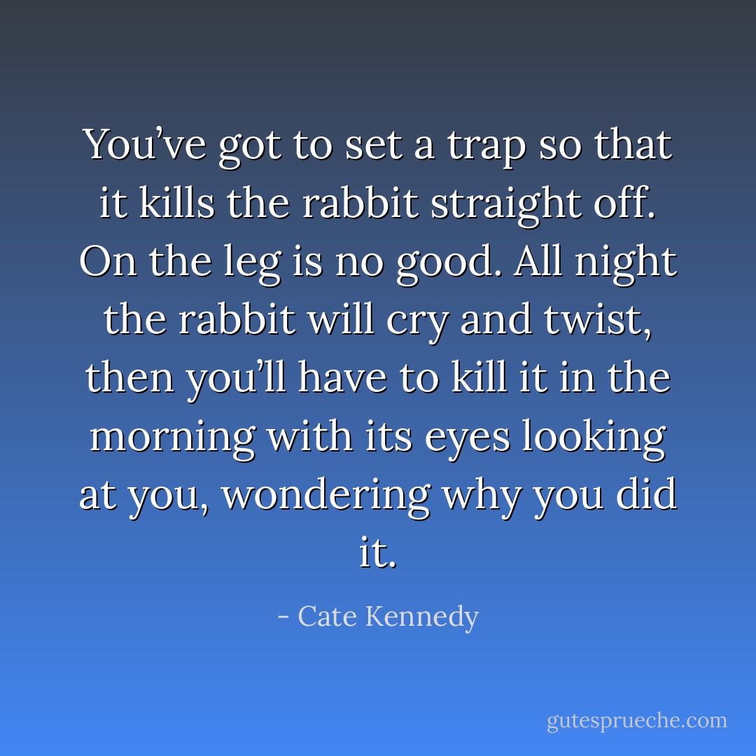 You’ve got to set a trap so that it kills the rabbit straight off. On the leg is no good. All night the rabbit will cry and twist, then you’ll have to kill it in the morning with its eyes looking at you, wondering why you did it. - Cate Kennedy
