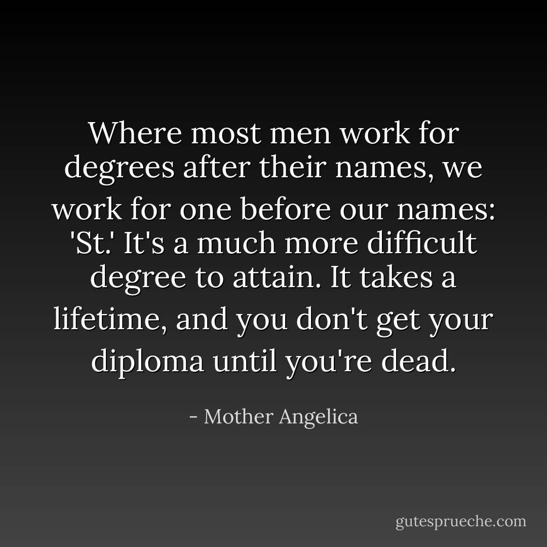 Where most men work for degrees after their names, we work for one before our names: 'St.' It's a much more difficult degree to attain. It takes a lifetime, and you don't get your diploma until you're dead. - Mother Angelica