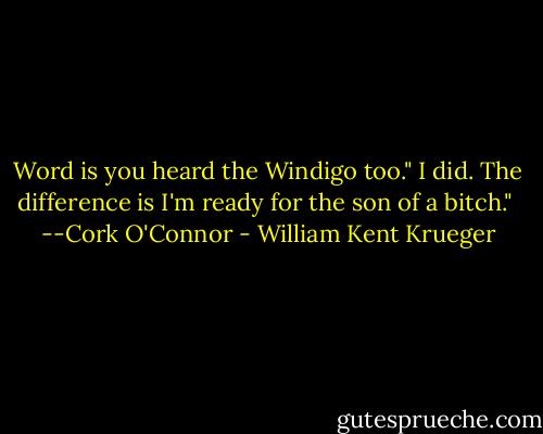 Word is you heard the Windigo too."<br />I did. The difference is I'm ready for the son of a bitch."<br /> --Cork O'Connor - William Kent Krueger