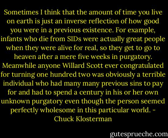 Sometimes I think that the amount of time you live on earth is just an inverse reflection of how good you were in a previous existence. For example, infants who die from SIDs were actually great people when they were alive for real, so they get to go to heaven after a mere five weeks in purgatory. Meanwhile anyone Willard Scott ever congratulated for turning one hundred two was obviously a terrible individual who had many many previous sins to pay for and had to spend a century in his or her own unknown purgatory even though the person seemed perfectly wholesome in this particular world. - Chuck Klosterman
