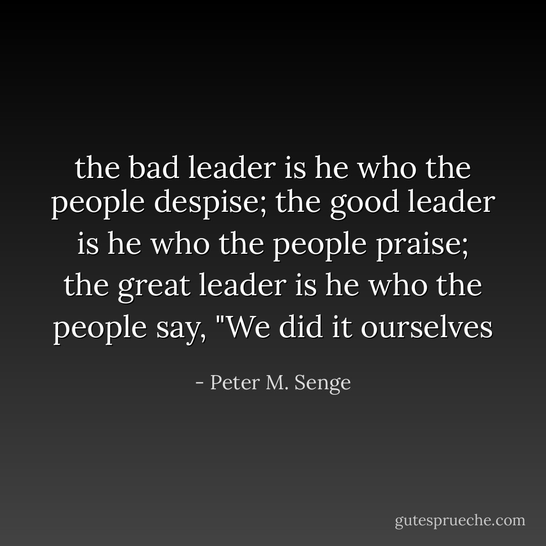 the bad leader is he who the people despise; the good leader is he who the people praise; the great leader is he who the people say, "We did it ourselves - Peter M. Senge