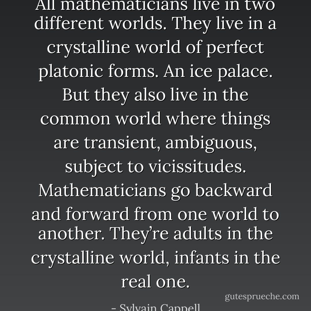 All mathematicians live in two different worlds. They live in a crystalline world of perfect platonic forms. An ice palace. But they also live in the common world where things are transient, ambiguous, subject to vicissitudes. Mathematicians go backward and forward from one world to another. They’re adults in the crystalline world, infants in the real one. - Sylvain Cappell