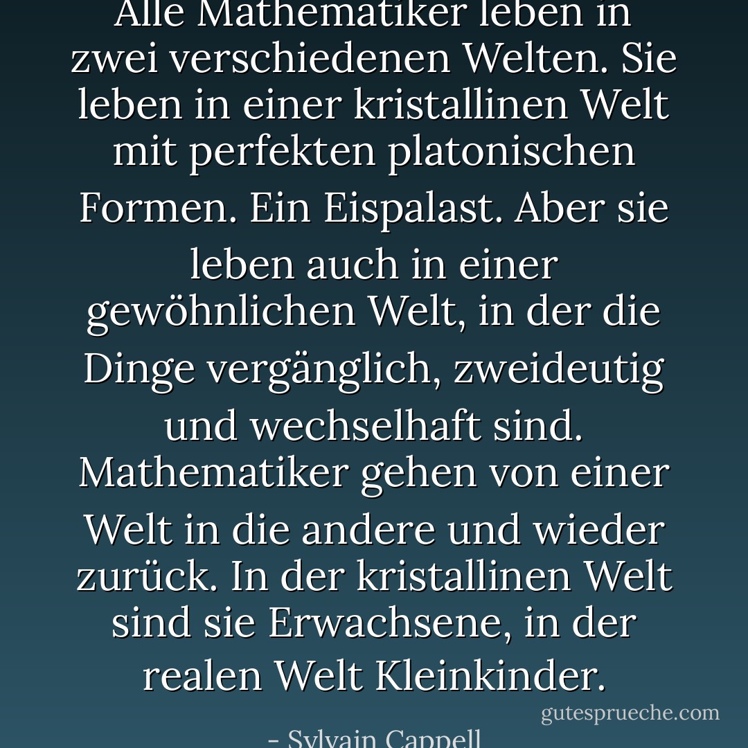 Alle Mathematiker leben in zwei verschiedenen Welten. Sie leben in einer kristallinen Welt mit perfekten platonischen Formen. Ein Eispalast. Aber sie leben auch in einer gewöhnlichen Welt, in der die Dinge vergänglich, zweideutig und wechselhaft sind. Mathematiker gehen von einer Welt in die andere und wieder zurück. In der kristallinen Welt sind sie Erwachsene, in der realen Welt Kleinkinder. - Sylvain Cappell<