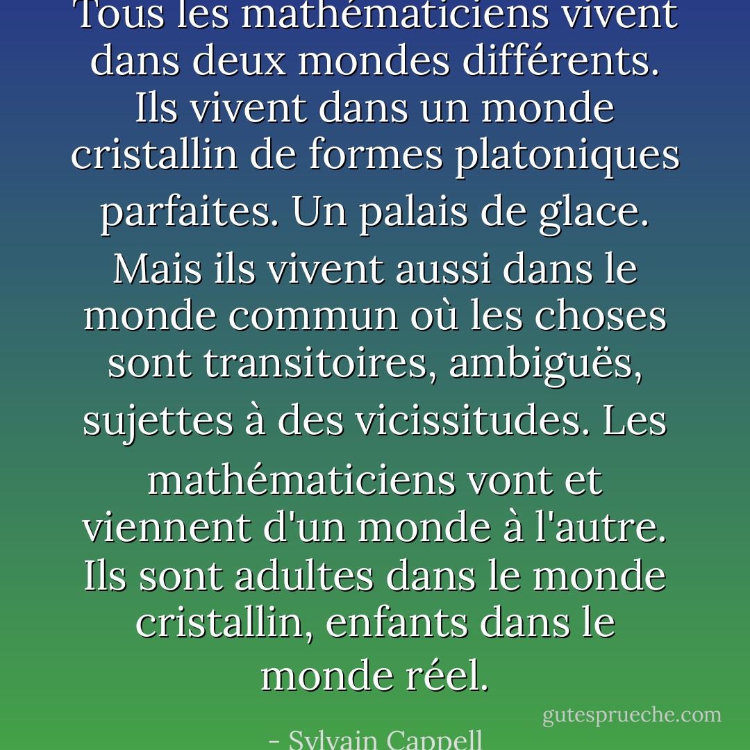 Tous les mathématiciens vivent dans deux mondes différents. Ils vivent dans un monde cristallin de formes platoniques parfaites. Un palais de glace. Mais ils vivent aussi dans le monde commun où les choses sont transitoires, ambiguës, sujettes à des vicissitudes. Les mathématiciens vont et viennent d'un monde à l'autre. Ils sont adultes dans le monde cristallin, enfants dans le monde réel. - Sylvain Cappell