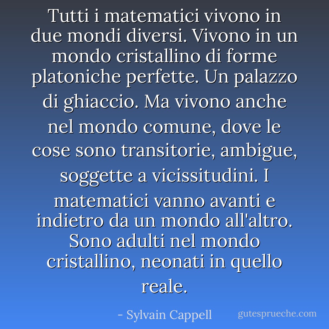 Tutti i matematici vivono in due mondi diversi. Vivono in un mondo cristallino di forme platoniche perfette. Un palazzo di ghiaccio. Ma vivono anche nel mondo comune, dove le cose sono transitorie, ambigue, soggette a vicissitudini. I matematici vanno avanti e indietro da un mondo all'altro. Sono adulti nel mondo cristallino, neonati in quello reale. - Sylvain Cappell