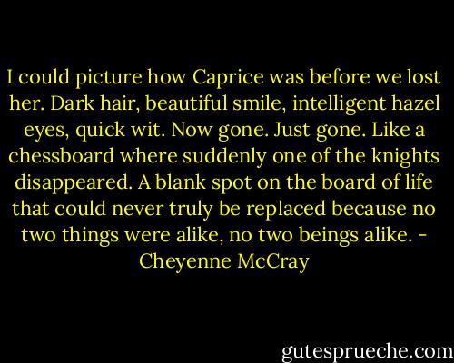 I could picture how Caprice was before we lost her. Dark hair, beautiful smile, intelligent hazel eyes, quick wit.<br />Now gone.<br />Just gone.<br />Like a chessboard where suddenly one of the knights disappeared. A blank spot on the board of life that could never truly be replaced because no two things were alike, no two beings alike. - Cheyenne McCray