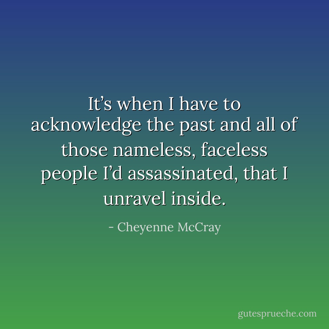 It’s when I have to acknowledge the past and all of those nameless, faceless people I’d assassinated, that I unravel inside. - Cheyenne McCray