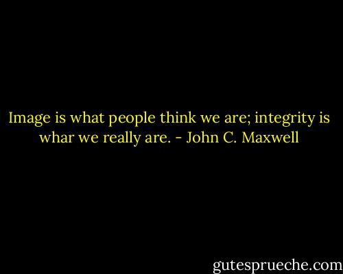 Image is what people think we are; integrity is whar we really are. - John C. Maxwell