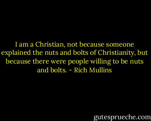 I am a Christian, not because someone explained the nuts and bolts of Christianity, but because there were people willing to be nuts and bolts. - Rich Mullins