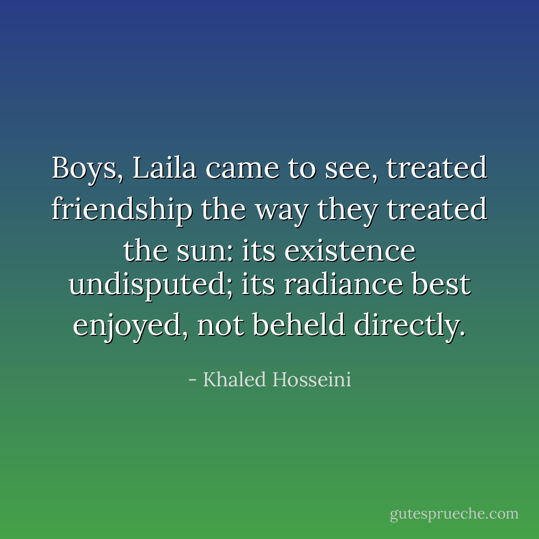 Boys, Laila came to see, treated friendship the way they treated the sun: its existence undisputed; its radiance best enjoyed, not beheld directly. - Khaled Hosseini