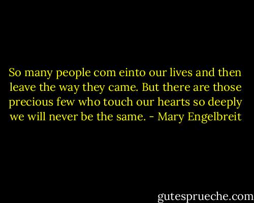 So many people com einto our lives and then leave the way they came. But there are those precious few who touch our hearts so deeply we will never be the same. - Mary Engelbreit