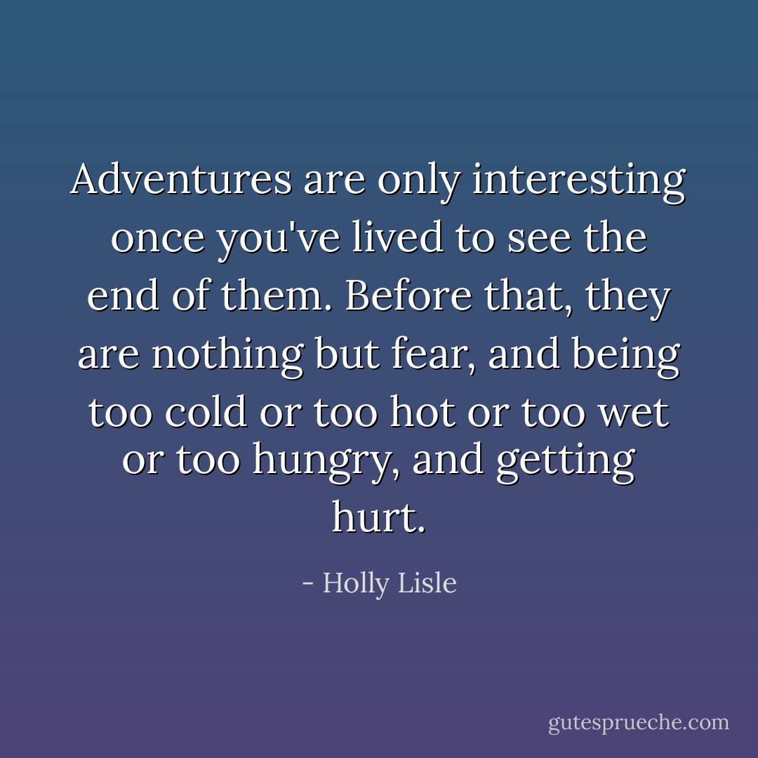 Adventures are only interesting once you've lived to see the end of them. Before that, they are nothing but fear, and being too cold or too hot or too wet or too hungry, and getting hurt. - Holly Lisle