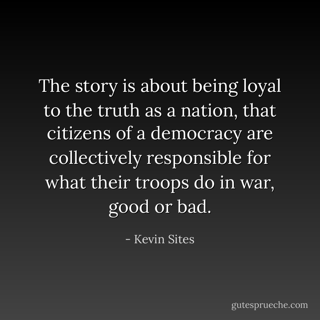 The story is about being loyal to the truth as a nation, that citizens of a democracy are collectively responsible for what their troops do in war, good or bad. - Kevin Sites