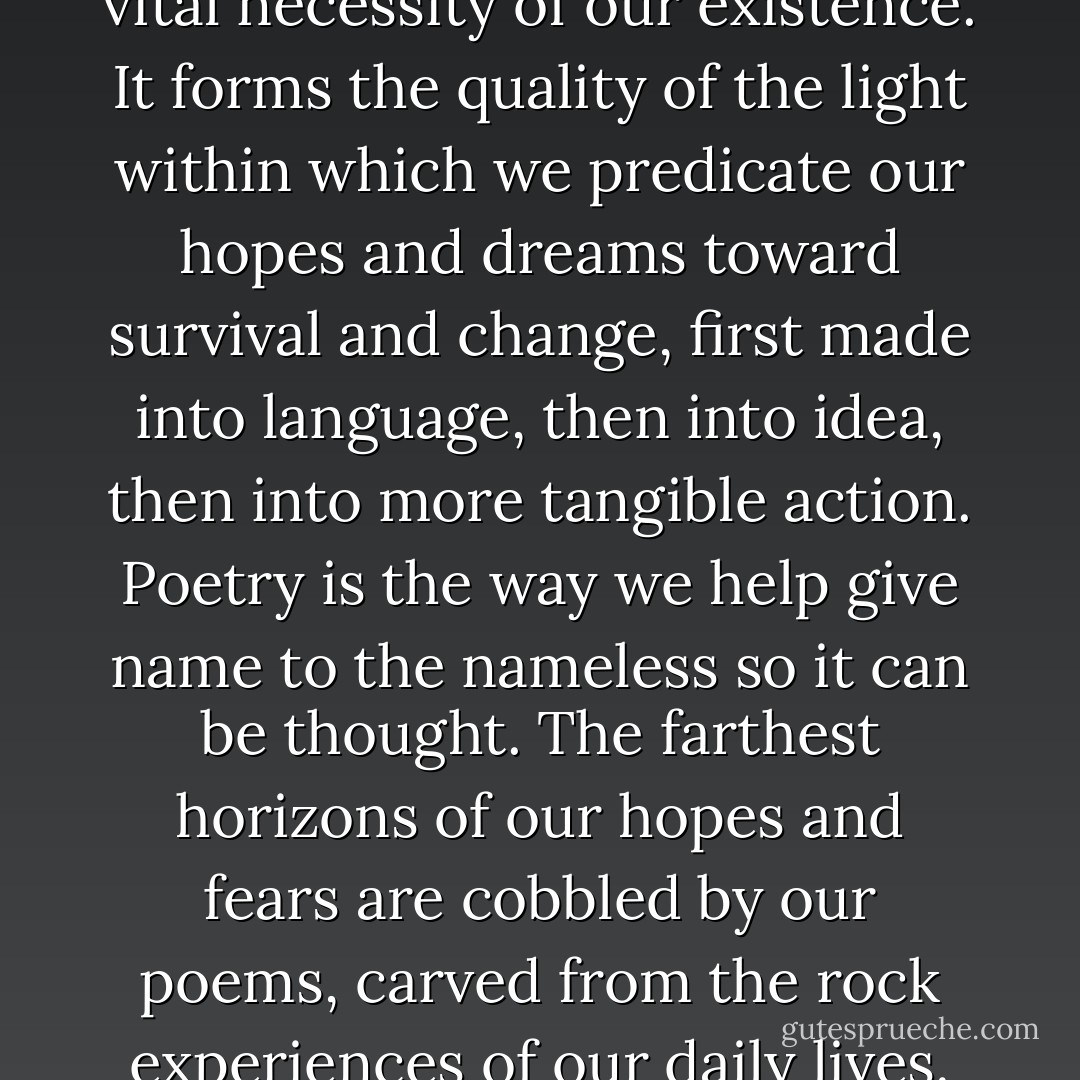 ... poetry is not a luxury. It is a vital necessity of our existence. It forms the quality of the light within which we predicate our hopes and dreams toward survival and change, first made into language, then into idea, then into more tangible action. Poetry is the way we help give name to the nameless so it can be thought. The farthest horizons of our hopes and fears are cobbled by our poems, carved from the rock experiences of our daily lives. - Audre Lorde