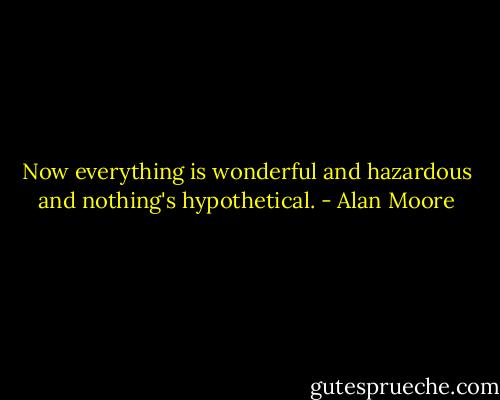 Now everything is wonderful and hazardous and nothing's hypothetical. - Alan Moore