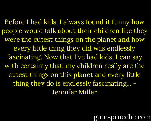 Before I had kids, I always found it funny how people would talk about their children like they were the cutest things on the planet and how every little thing they did was endlessly fascinating. Now that I've had kids, I can say with certainty that, my children really are the cutest things on this planet and every little thing they do is endlessly fascinating... - Jennifer Miller