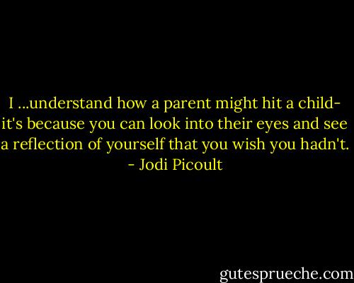I ...understand how a parent might hit a child- it's because you can look into their eyes and see a reflection of yourself that you wish you hadn't. - Jodi Picoult