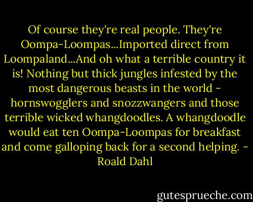 Of course they're real people. They're Oompa-Loompas...Imported direct from Loompaland...And oh what a terrible country it is! Nothing but thick jungles infested by the most dangerous beasts in the world - hornswogglers and snozzwangers and those terrible wicked whangdoodles. A whangdoodle would eat ten Oompa-Loompas for breakfast and come galloping back for a second helping. - Roald Dahl