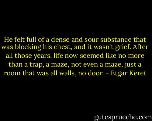 He felt full of a dense and sour substance that was blocking his chest, and it wasn't grief. After all those years, life now seemed like no more than a trap, a maze, not even a maze, just a room that was all walls, no door. - Etgar Keret