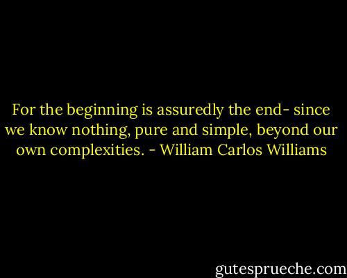 For the beginning is assuredly<br />the end- since we know nothing, pure<br />and simple, beyond<br />our own complexities. - William Carlos Williams