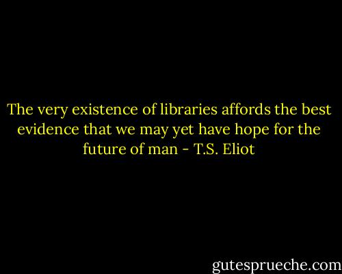 The very existence of libraries affords the best evidence that we may yet have hope for the future of man - T.S. Eliot