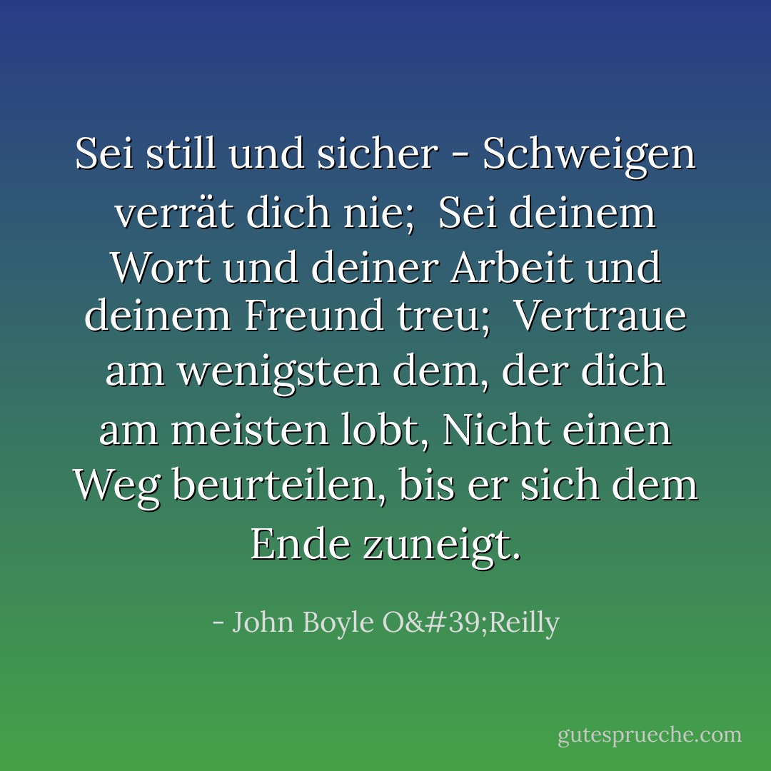 Sei still und sicher - Schweigen verrät dich nie; <br />Sei deinem Wort und deiner Arbeit und deinem Freund treu; <br />Vertraue am wenigsten dem, der dich am meisten lobt,<br />Nicht einen Weg beurteilen, bis er sich dem Ende zuneigt. - John Boyle O'Reilly<