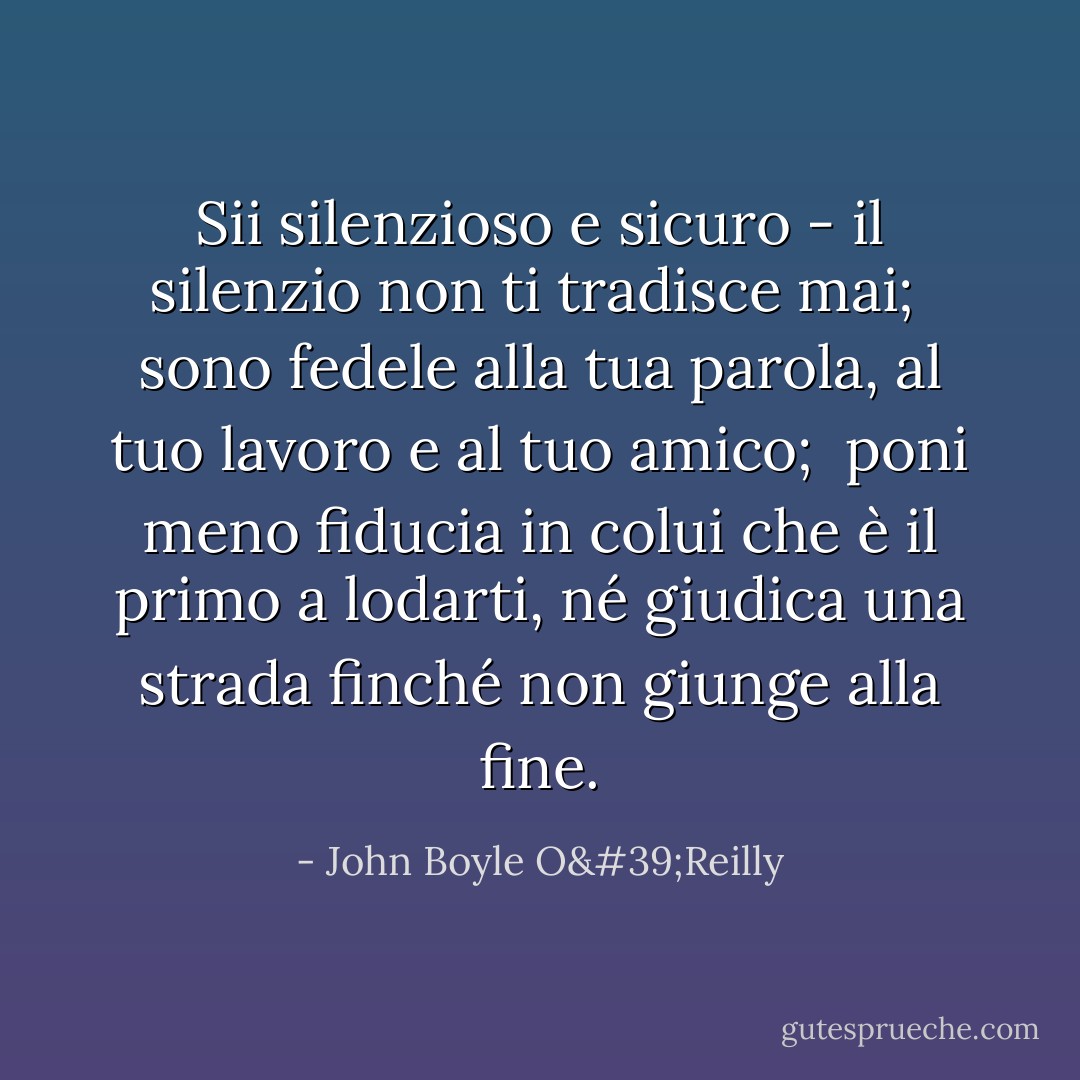 Sii silenzioso e sicuro - il silenzio non ti tradisce mai; <br />sono fedele alla tua parola, al tuo lavoro e al tuo amico; <br />poni meno fiducia in colui che è il primo a lodarti,<br />né giudica una strada finché non giunge alla fine. - John Boyle O'Reilly