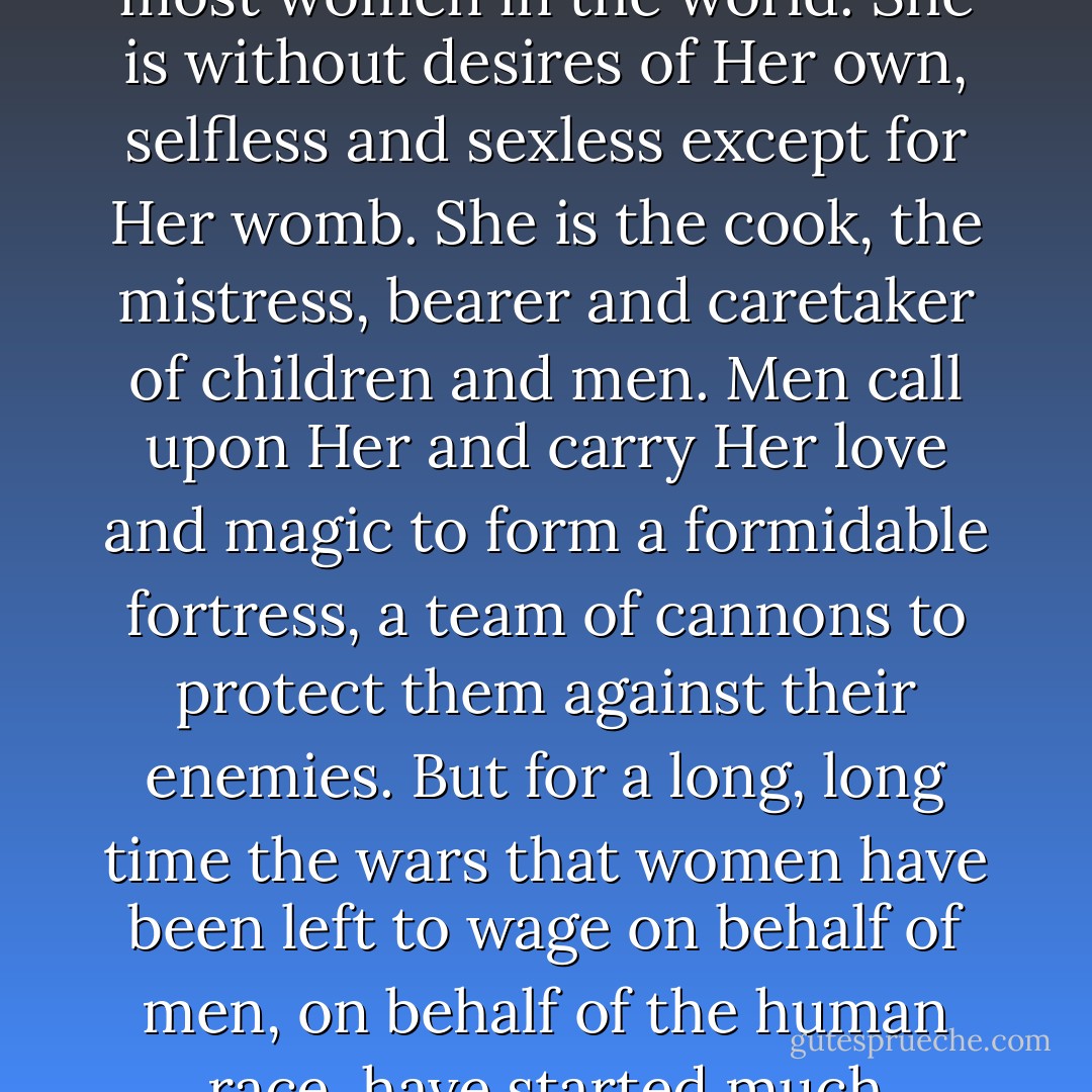 When our mother is seen only as the one-dimensional Mary of modern times, instead of the great dual force of life and death, She is relegated to the same second-class status of most women in the world. She is without desires of Her own, selfless and sexless except for Her womb. She is the cook, the mistress, bearer and caretaker of children and men. Men call upon Her and carry Her love and magic to form a formidable fortress, a team of cannons to protect them against their enemies. But for a long, long time the wars that women have been left to wage on behalf of men, on behalf of the human race, have started much sooner, in the home, in front of the hearth, in the womb. We do what we must to protect and provide for our young our families, our tribes - Ana Castillo