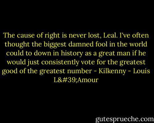 The cause of right is never lost, Leal. I've often thought the biggest damned fool in the world could to down in history as a great man if he would just consistently vote for the greatest good of the greatest number - Kilkenny - Louis L'Amour