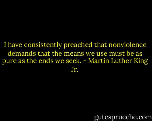I have consistently preached that nonviolence demands that the means we use must be as pure as the ends we seek. - Martin Luther King Jr.
