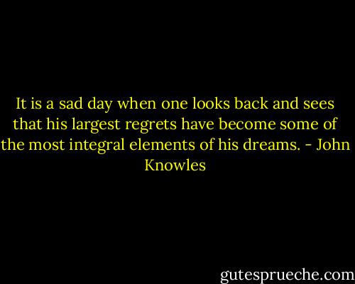 It is a sad day when one looks back and sees that his largest regrets have become some of the most integral elements of his dreams. - John Knowles