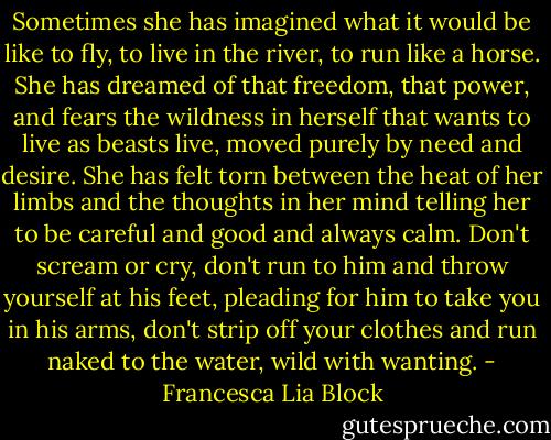 Sometimes she has imagined what it would be like to fly, to live in the river, to run like a horse. She has dreamed of that freedom, that power, and fears the wildness in herself that wants to live as beasts live, moved purely by need and desire. She has felt torn between the heat of her limbs and the thoughts in her mind telling her to be careful and good and always calm.<br />Don't scream or cry, don't run to him and throw yourself at his feet, pleading for him to take you in his arms, don't strip off your clothes and run naked to the water, wild with wanting. - Francesca Lia Block