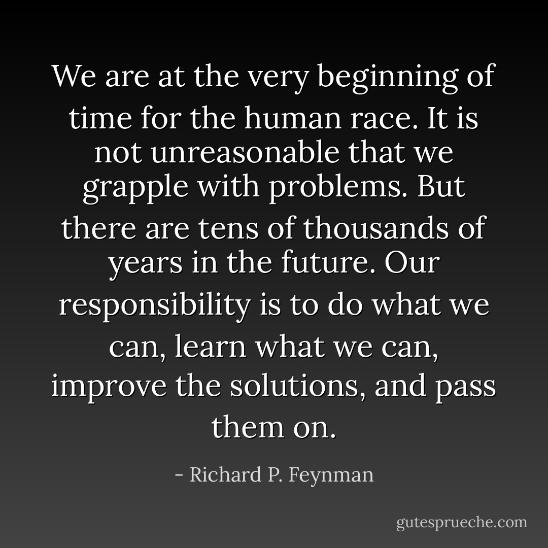 We are at the very beginning of time for the human race. It is not unreasonable that we grapple with problems. But there are tens of thousands of years in the future. Our responsibility is to do what we can, learn what we can, improve the solutions, and pass them on. - Richard P. Feynman