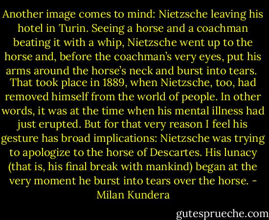 Another image comes to mind: Nietzsche leaving his hotel in Turin. Seeing a horse and a coachman beating it with a whip, Nietzsche went up to the horse and, before the coachman’s very eyes, put his arms around the horse’s neck and burst into tears.<br /><br />That took place in 1889, when Nietzsche, too, had removed himself from the world of people. In other words, it was at the time when his mental illness had just erupted. But for that very reason I feel his gesture has broad implications: Nietzsche was trying to apologize to the horse of Descartes. His lunacy (that is, his final break with mankind) began at the very moment he burst into tears over the horse. - Milan Kundera