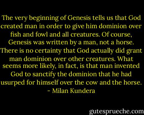The very beginning of Genesis tells us that God created man in order to give him dominion over fish and fowl and all creatures. Of course, Genesis was written by a man, not a horse. There is no certainty that God actually did grant man dominion over other creatures. What seems more likely, in fact, is that man invented God to sanctify the dominion that he had usurped for himself over the cow and the horse. - Milan Kundera