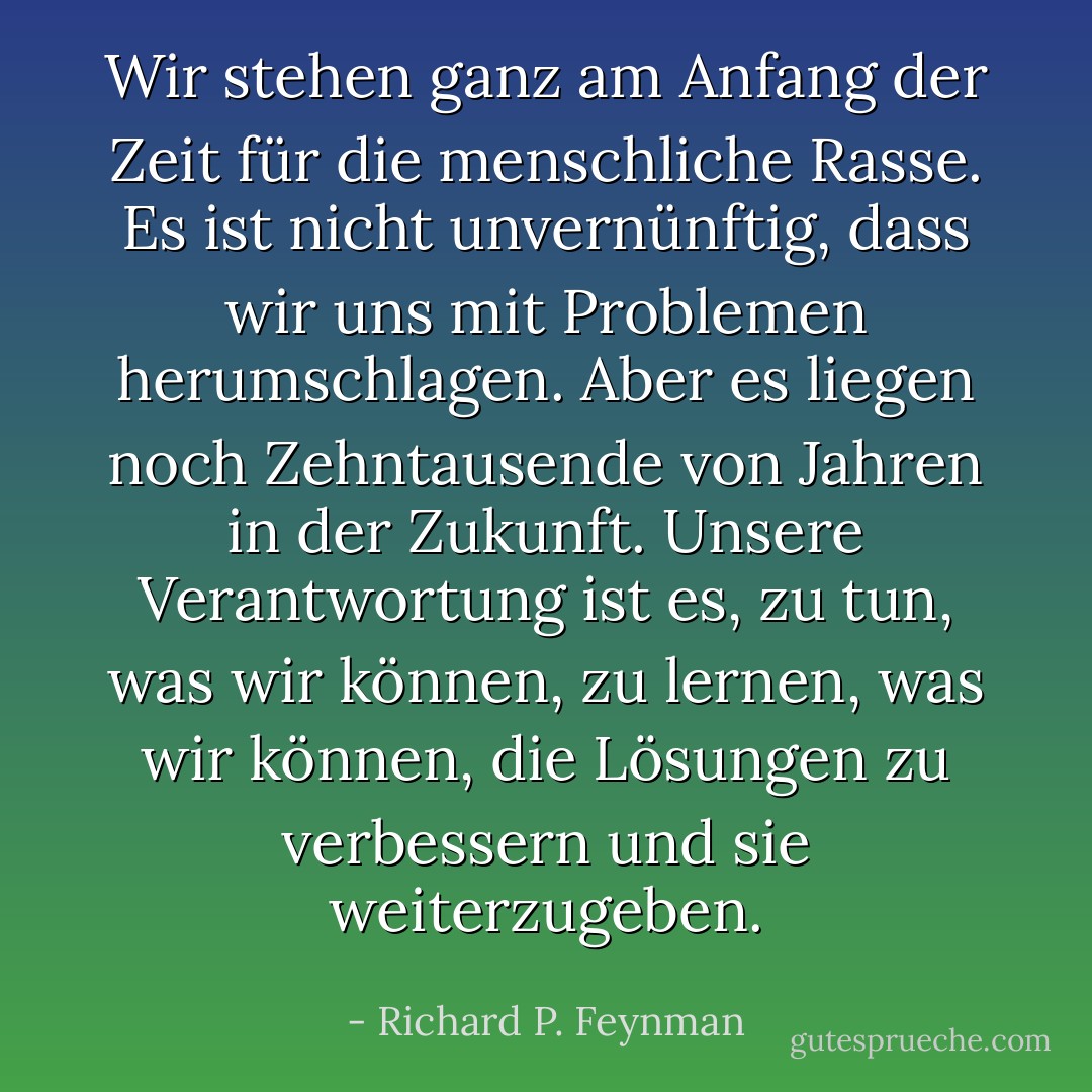 Wir stehen ganz am Anfang der Zeit für die menschliche Rasse. Es ist nicht unvernünftig, dass wir uns mit Problemen herumschlagen. Aber es liegen noch Zehntausende von Jahren in der Zukunft. Unsere Verantwortung ist es, zu tun, was wir können, zu lernen, was wir können, die Lösungen zu verbessern und sie weiterzugeben. - Richard P. Feynman<
