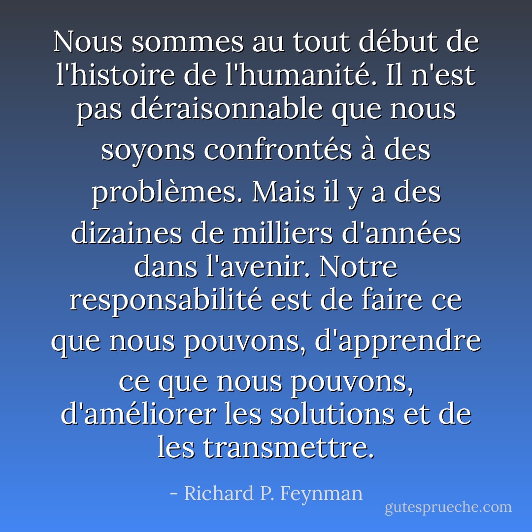 Nous sommes au tout début de l'histoire de l'humanité. Il n'est pas déraisonnable que nous soyons confrontés à des problèmes. Mais il y a des dizaines de milliers d'années dans l'avenir. Notre responsabilité est de faire ce que nous pouvons, d'apprendre ce que nous pouvons, d'améliorer les solutions et de les transmettre. - Richard P. Feynman