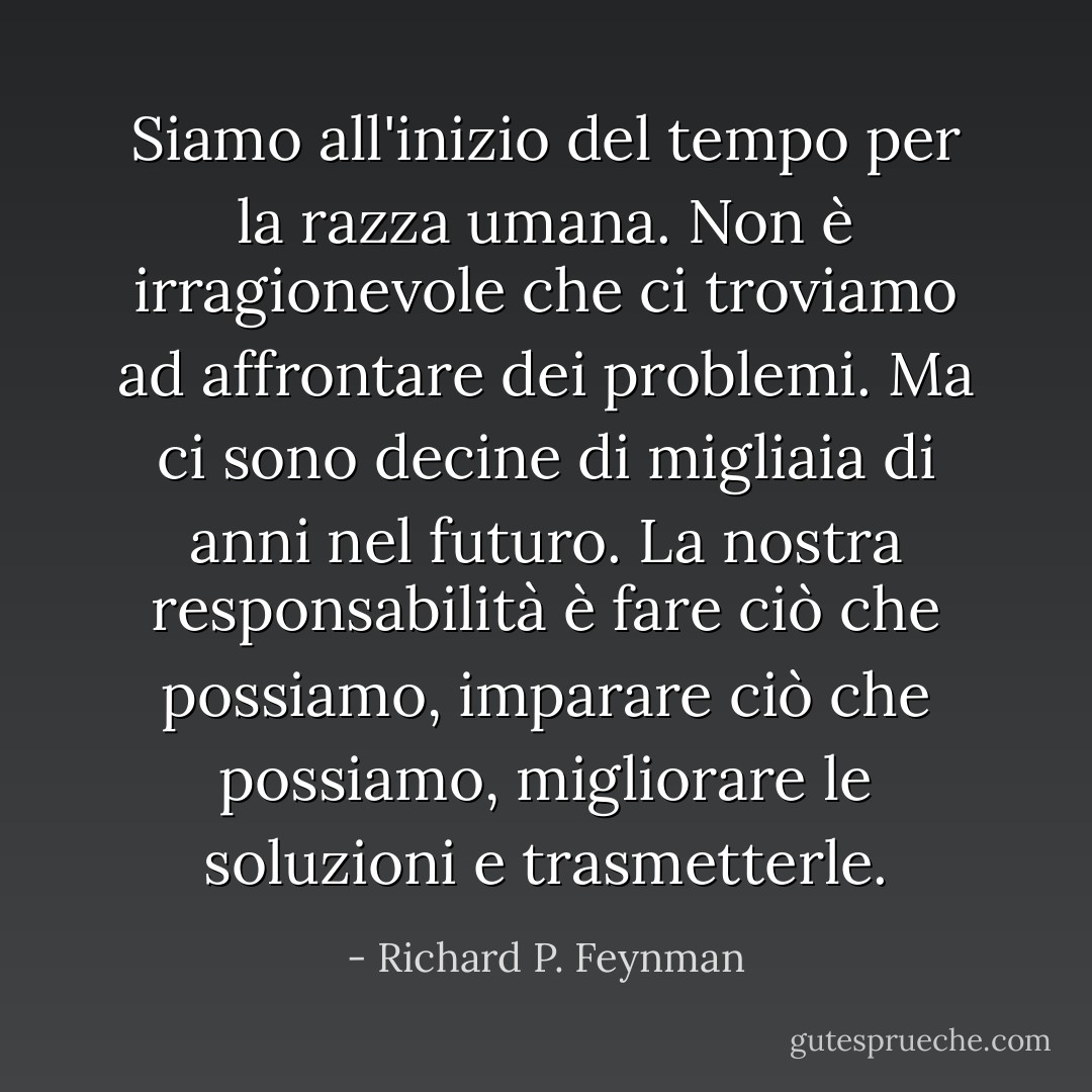 Siamo all'inizio del tempo per la razza umana. Non è irragionevole che ci troviamo ad affrontare dei problemi. Ma ci sono decine di migliaia di anni nel futuro. La nostra responsabilità è fare ciò che possiamo, imparare ciò che possiamo, migliorare le soluzioni e trasmetterle. - Richard P. Feynman