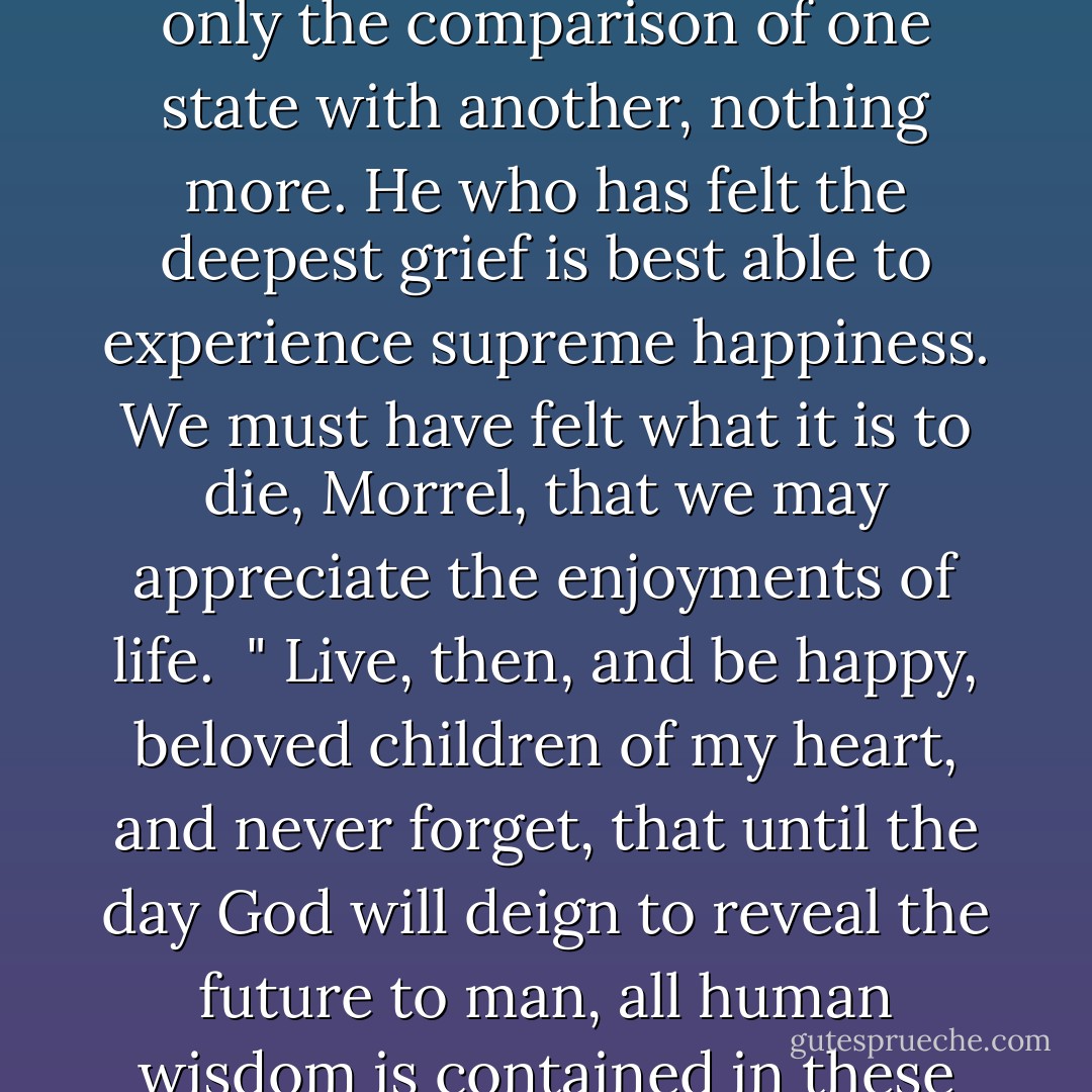 There is neither happiness nor misery in the world; there is only the comparison of one state with another, nothing more. He who has felt the deepest grief is best able to experience supreme happiness. We must have felt what it is to die, Morrel, that we may appreciate the enjoyments of life. <br />" Live, then, and be happy, beloved children of my heart, and never forget, that until the day God will deign to reveal the future to man, all human wisdom is contained in these two words, 'Wait and Hope. - Alexandre Dumas