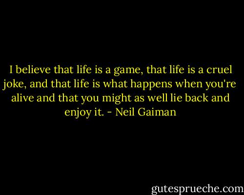 I believe that life is a game, that life is a cruel joke, and that life is what happens when you're alive and that you might as well lie back and enjoy it. - Neil Gaiman