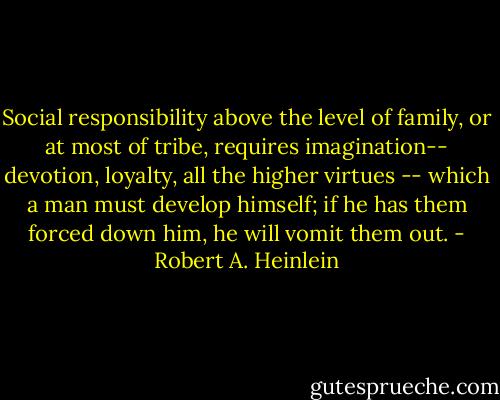 Social responsibility above the level of family, or at most of tribe, requires imagination-- devotion, loyalty, all the higher virtues -- which a man must develop himself; if he has them forced down him, he will vomit them out. - Robert A. Heinlein