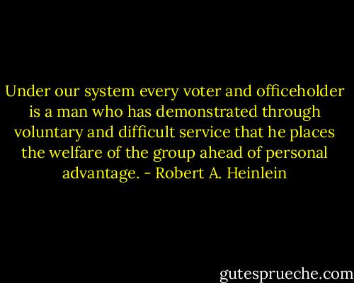 Under our system every voter and officeholder is a man who has demonstrated through voluntary and difficult service that he places the welfare of the group ahead of personal advantage. - Robert A. Heinlein
