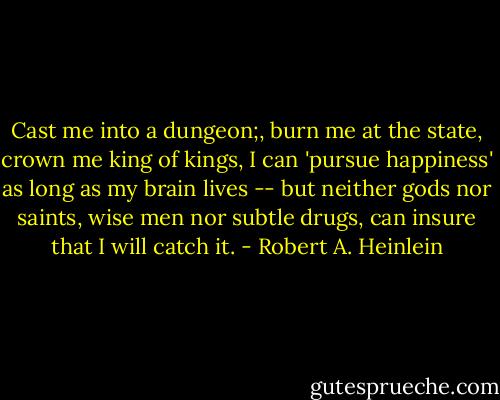 Cast me into a dungeon;, burn me at the state, crown me king of kings, I can 'pursue happiness' as long as my brain lives -- but neither gods nor saints, wise men nor subtle drugs, can insure that I will catch it. - Robert A. Heinlein