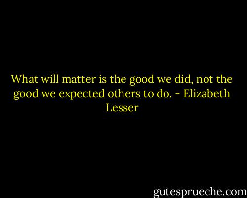 What will matter is the good we did, not the good we expected others to do. - Elizabeth Lesser