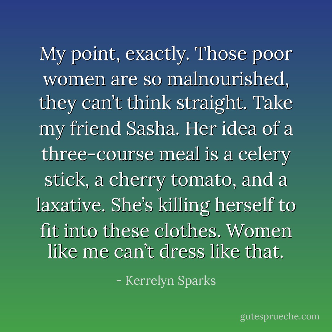 My point, exactly. Those poor women are so malnourished, they can’t think straight. Take my friend Sasha. Her idea of a three-course meal is a celery stick, a cherry tomato, and a laxative. She’s killing herself to fit into these clothes. Women like me can’t dress like that. - Kerrelyn Sparks