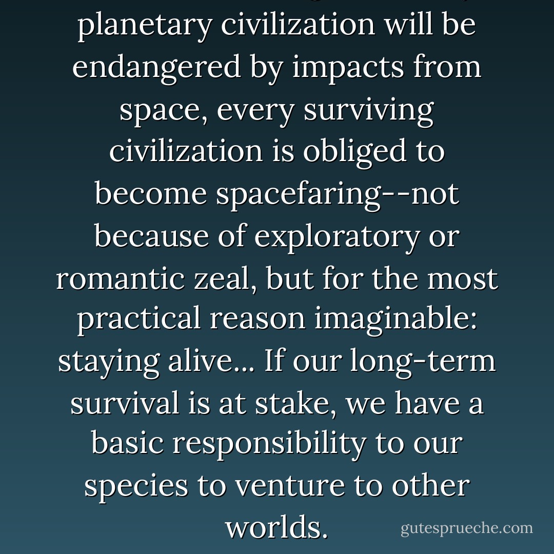 Since, in the long run, every planetary civilization will be endangered by impacts from space, every surviving civilization is obliged to become spacefaring--not because of exploratory or romantic zeal, but for the most practical reason imaginable: staying alive... If our long-term survival is at stake, we have a basic responsibility to our species to venture to other worlds. - Carl Sagan