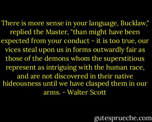 There is more sense in your language, Bucklaw," replied the Master, "than might have been expected from your conduct - it is too true, our vices steal upon us in forms outwardly fair as those of the demons whom the superstitious represent as intriguing with the human race, and are not discovered in their native hideousness until we have clasped them in our arms. - Walter Scott